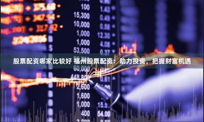 股票配资哪家比较好 福州股票配资：助力投资，把握财富机遇