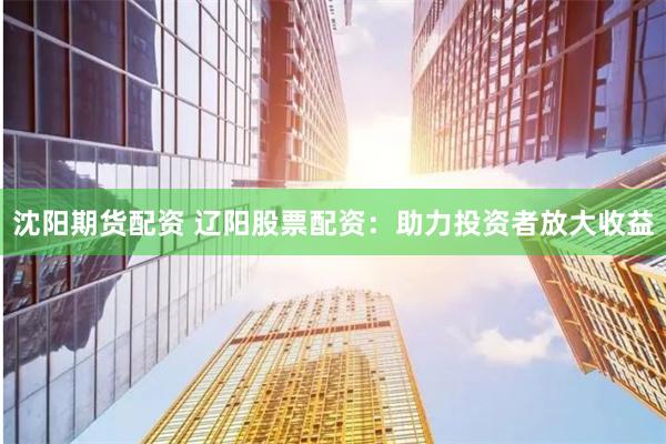 沈阳期货配资 辽阳股票配资：助力投资者放大收益