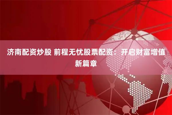 济南配资炒股 前程无忧股票配资：开启财富增值新篇章