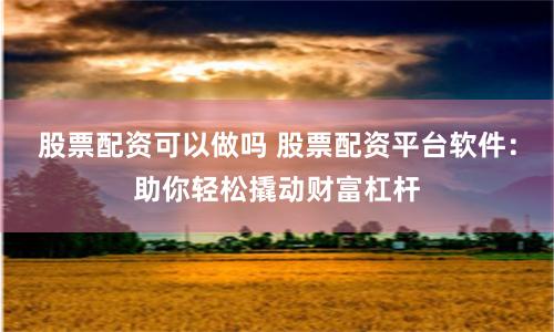 股票配资可以做吗 股票配资平台软件：助你轻松撬动财富杠杆