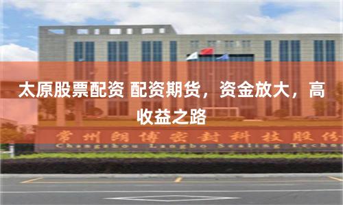 太原股票配资 配资期货，资金放大，高收益之路