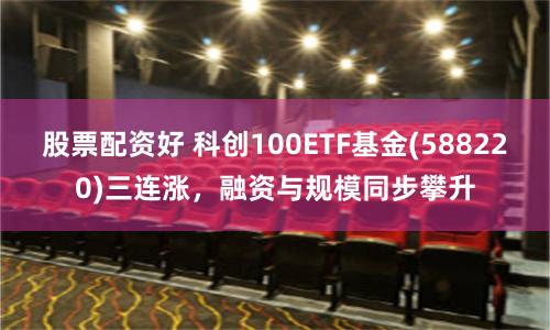 股票配资好 科创100ETF基金(588220)三连涨，融资与规模同步攀升