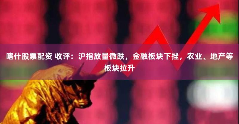 喀什股票配资 收评：沪指放量微跌，金融板块下挫，农业、地产等板块拉升