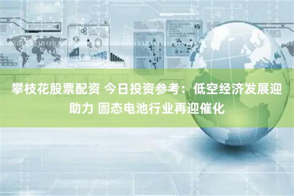 攀枝花股票配资 今日投资参考：低空经济发展迎助力 固态电池行业再迎催化