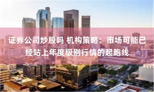 证券公司炒股吗 机构策略：市场可能已经站上年度级别行情的起跑线