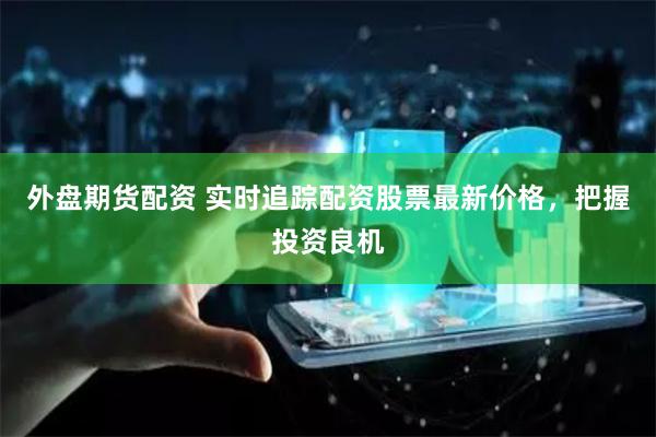 外盘期货配资 实时追踪配资股票最新价格，把握投资良机