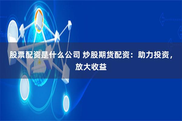 股票配资是什么公司 炒股期货配资：助力投资，放大收益