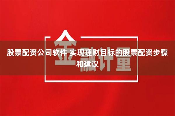 股票配资公司软件 实现理财目标的股票配资步骤和建议