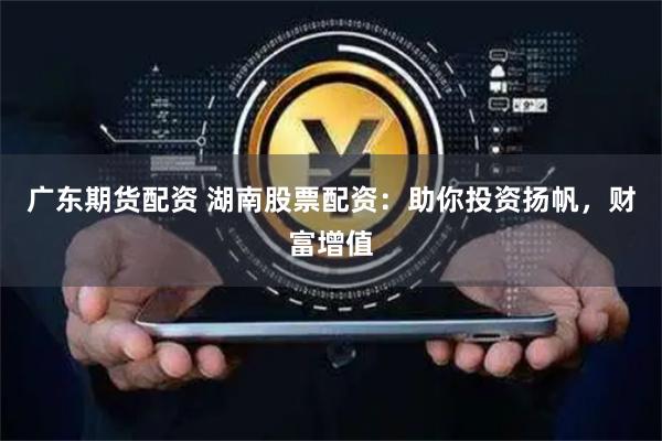 广东期货配资 湖南股票配资：助你投资扬帆，财富增值