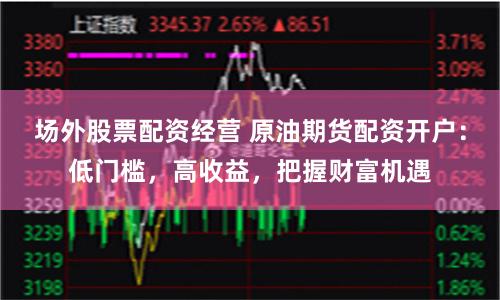 场外股票配资经营 原油期货配资开户：低门槛，高收益，把握财富机遇