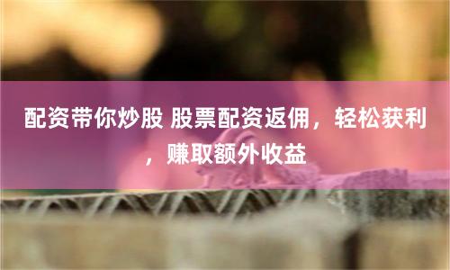配资带你炒股 股票配资返佣，轻松获利，赚取额外收益