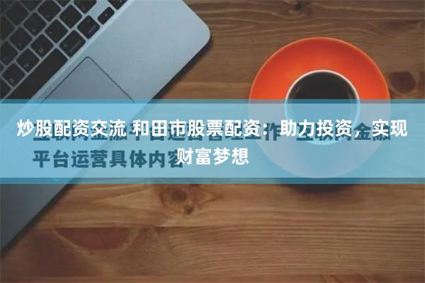炒股配资交流 和田市股票配资：助力投资，实现财富梦想