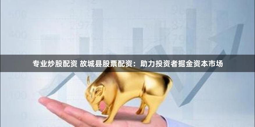 专业炒股配资 故城县股票配资：助力投资者掘金资本市场