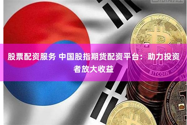股票配资服务 中国股指期货配资平台：助力投资者放大收益