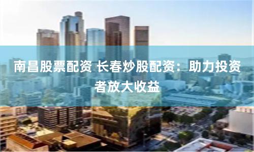 南昌股票配资 长春炒股配资：助力投资者放大收益