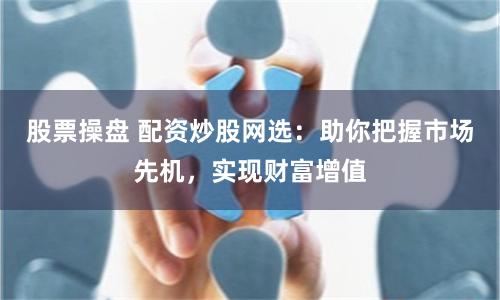 股票操盘 配资炒股网选：助你把握市场先机，实现财富增值