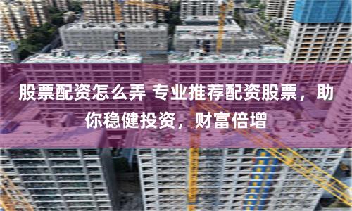 股票配资怎么弄 专业推荐配资股票，助你稳健投资，财富倍增