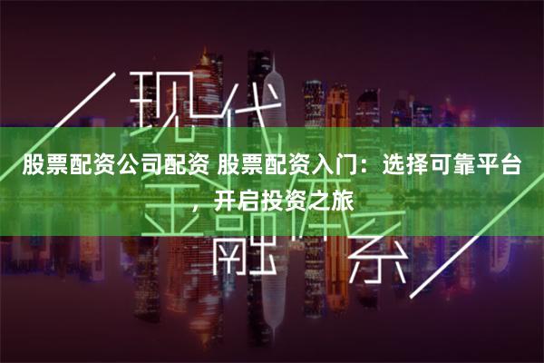 股票配资公司配资 股票配资入门：选择可靠平台，开启投资之旅