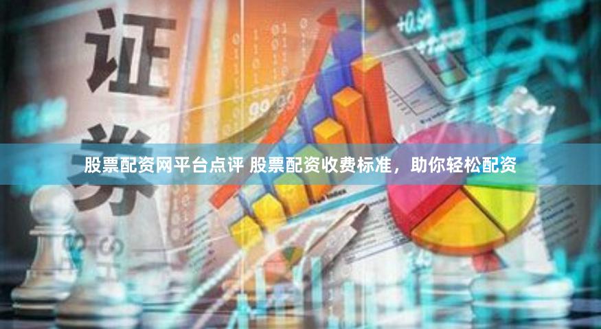 股票配资网平台点评 股票配资收费标准，助你轻松配资