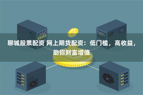 聊城股票配资 网上期货配资：低门槛，高收益，助你财富增值