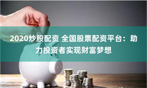 2020炒股配资 全国股票配资平台：助力投资者实现财富梦想