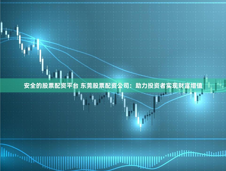 安全的股票配资平台 东莞股票配资公司：助力投资者实现财富增值