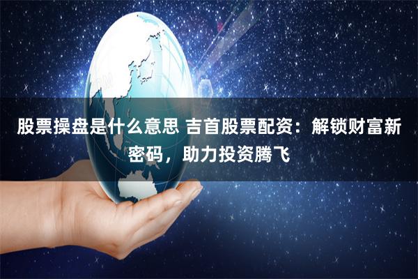 股票操盘是什么意思 吉首股票配资：解锁财富新密码，助力投资腾飞