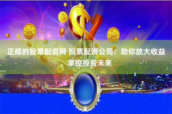 正规的股票配资网 股票配资公司：助你放大收益，掌控投资未来