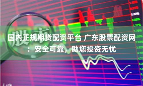 国内正规期货配资平台 广东股票配资网：安全可靠，助您投资无忧