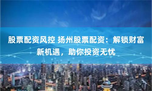 股票配资风控 扬州股票配资：解锁财富新机遇，助你投资无忧
