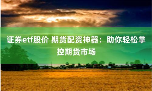 证券etf股价 期货配资神器：助你轻松掌控期货市场