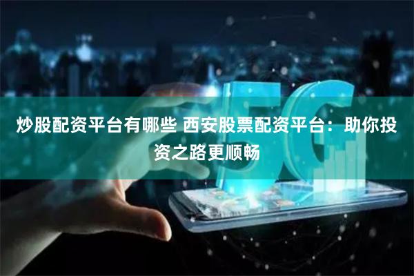 炒股配资平台有哪些 西安股票配资平台：助你投资之路更顺畅