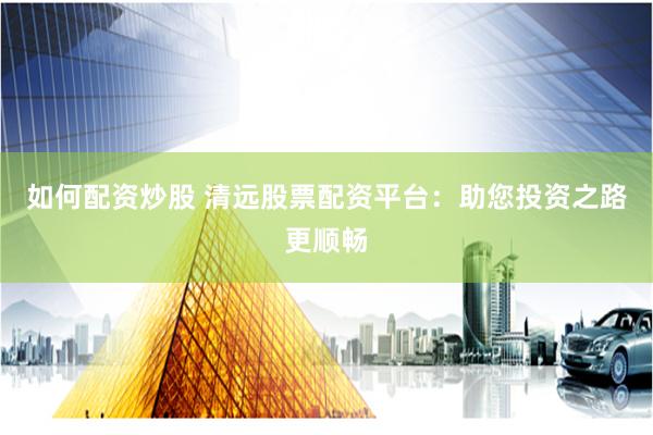 如何配资炒股 清远股票配资平台：助您投资之路更顺畅