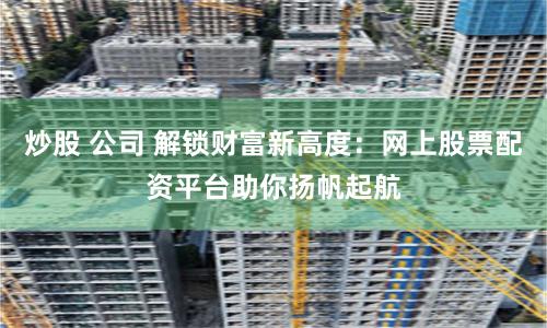 炒股 公司 解锁财富新高度:网上股票配资平台助你扬帆起航