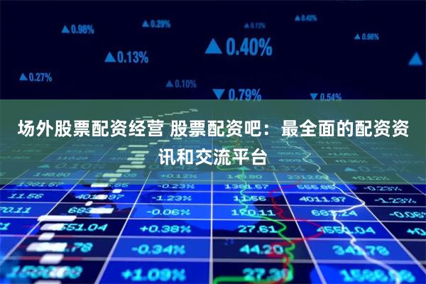 场外股票配资经营 股票配资吧：最全面的配资资讯和交流平台