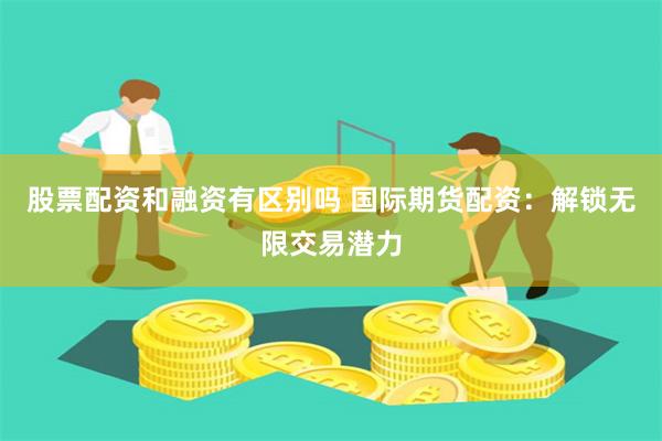 股票配资和融资有区别吗 国际期货配资：解锁无限交易潜力
