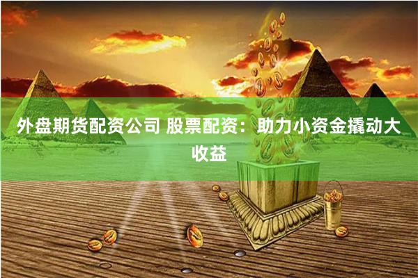 外盘期货配资公司 股票配资:助力小资金撬动大收益