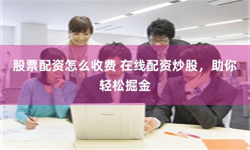 股票配资怎么收费 在线配资炒股，助你轻松掘金