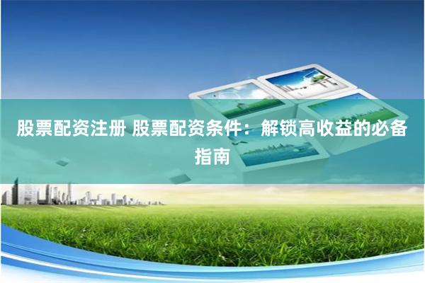 股票配资注册 股票配资条件：解锁高收益的必备指南