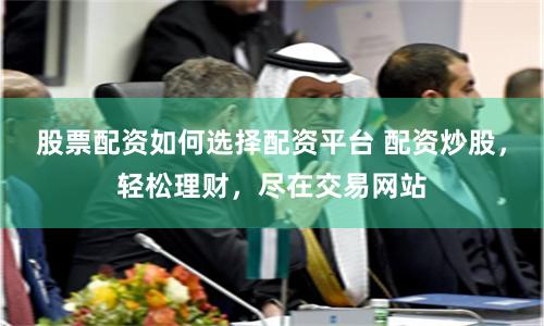 股票配资如何选择配资平台 配资炒股，轻松理财，尽在交易网站
