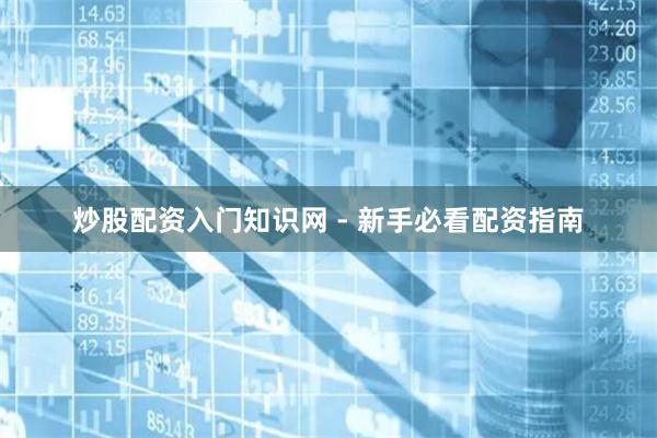 炒股配资入门知识网 - 新手必看配资指南