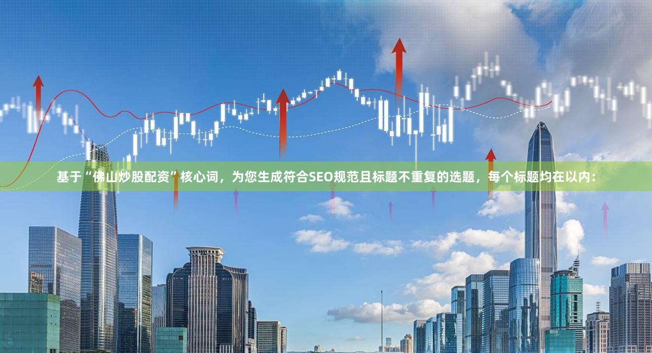 基于“佛山炒股配资”核心词，为您生成符合SEO规范且标题不重复的选题，每个标题均在以内：